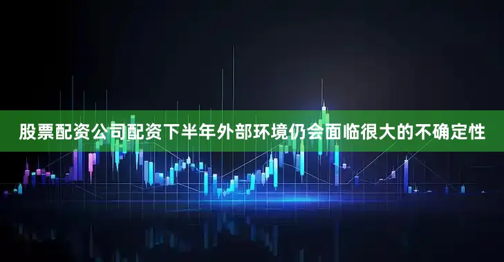 股票配资公司配资下半年外部环境仍会面临很大的不确定性