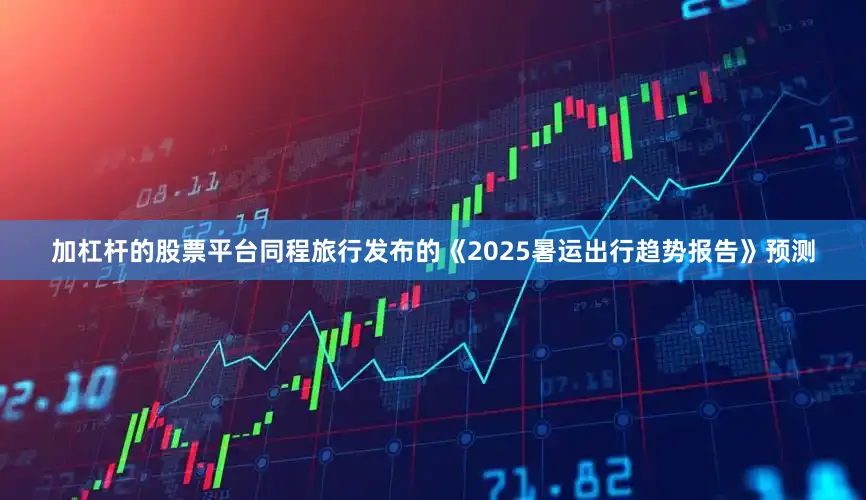加杠杆的股票平台同程旅行发布的《2025暑运出行趋势报告》预测