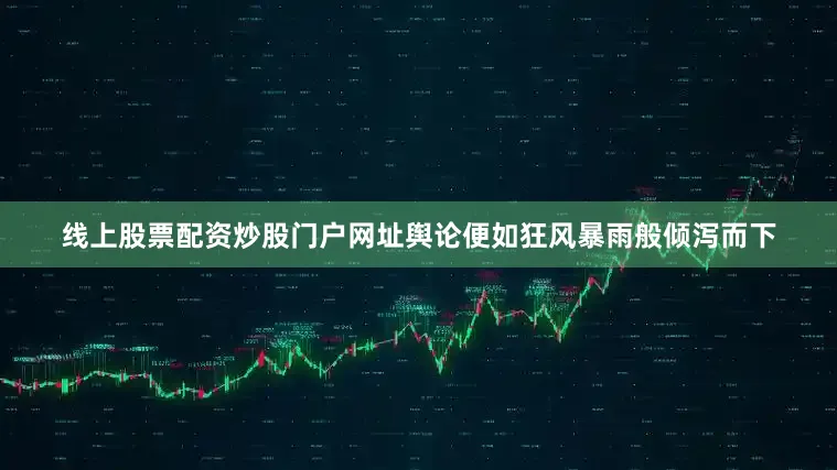 线上股票配资炒股门户网址舆论便如狂风暴雨般倾泻而下