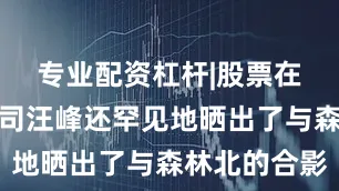 专业配资杠杆|股票在线配资公司汪峰还罕见地晒出了与森林北的合影