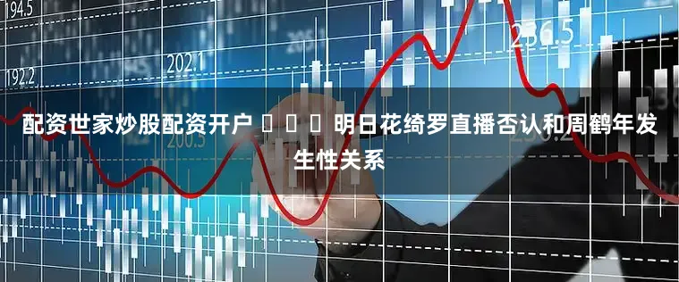 配资世家炒股配资开户 ​​​明日花绮罗直播否认和周鹤年发生性关系