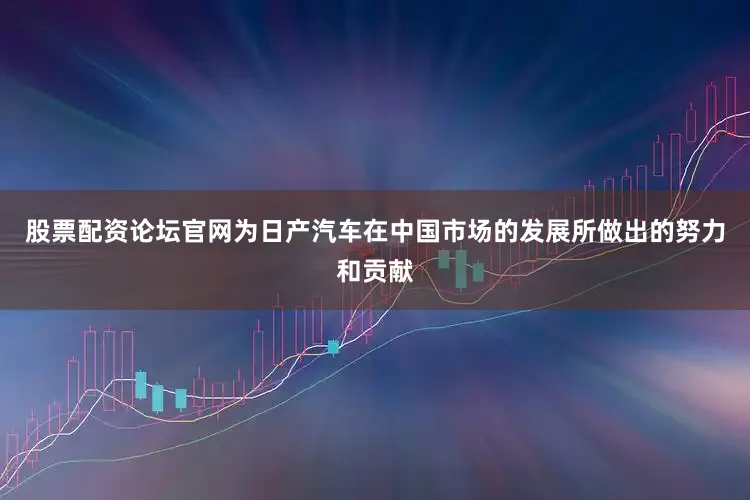 股票配资论坛官网为日产汽车在中国市场的发展所做出的努力和贡献