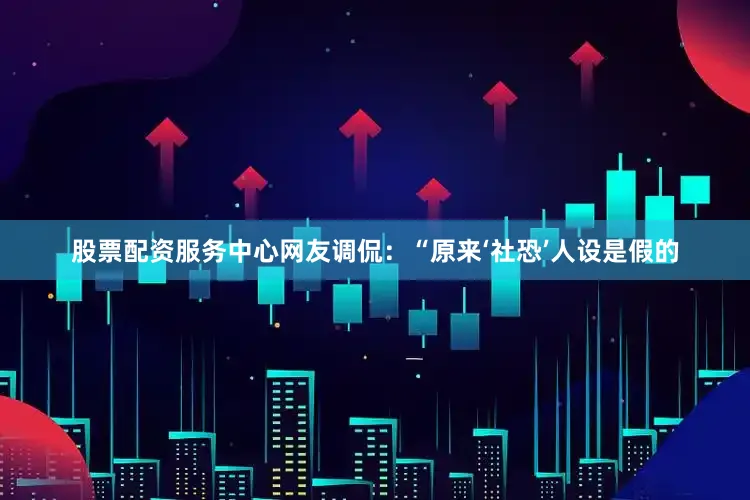 股票配资服务中心网友调侃：“原来‘社恐’人设是假的