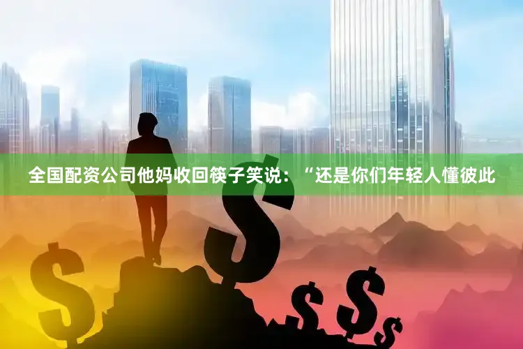 全国配资公司他妈收回筷子笑说：“还是你们年轻人懂彼此