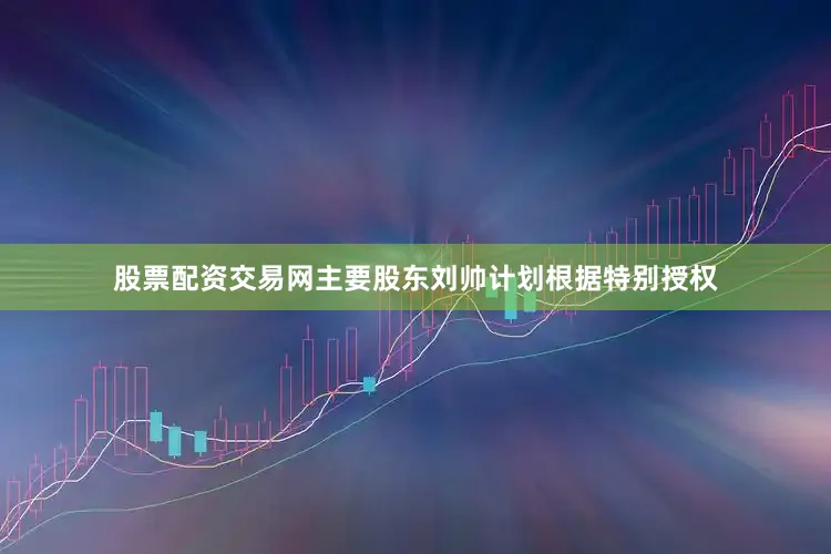 股票配资交易网主要股东刘帅计划根据特别授权