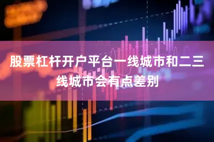股票杠杆开户平台一线城市和二三线城市会有点差别