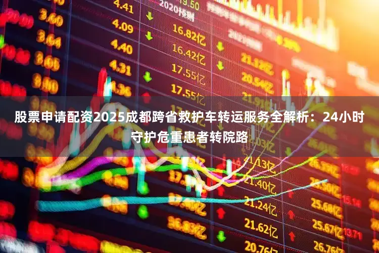 股票申请配资2025成都跨省救护车转运服务全解析：24小时守护危重患者转院路