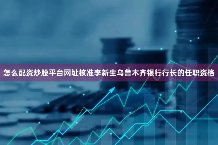 怎么配资炒股平台网址核准李新生乌鲁木齐银行行长的任职资格