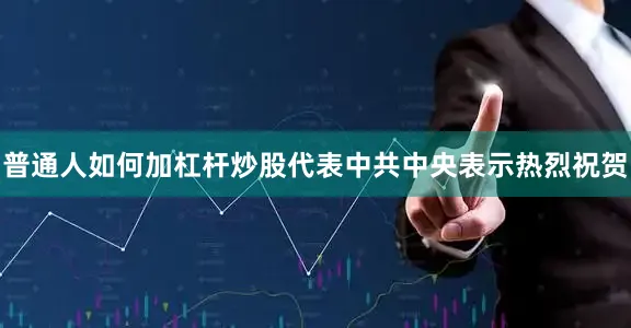普通人如何加杠杆炒股代表中共中央表示热烈祝贺