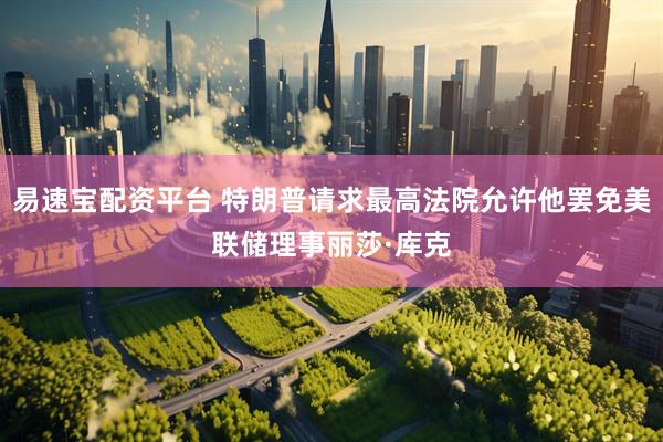 易速宝配资平台 特朗普请求最高法院允许他罢免美联储理事丽莎·库克