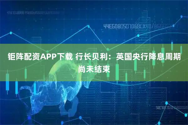 钜阵配资APP下载 行长贝利：英国央行降息周期尚未结束