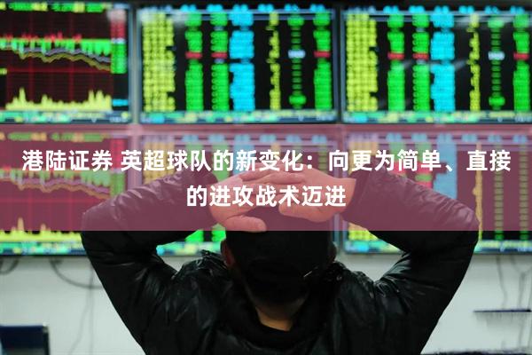港陆证券 英超球队的新变化：向更为简单、直接的进攻战术迈进