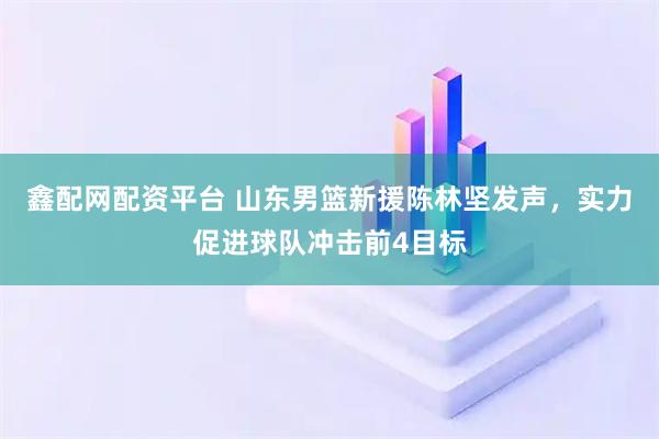 鑫配网配资平台 山东男篮新援陈林坚发声，实力促进球队冲击前4目标