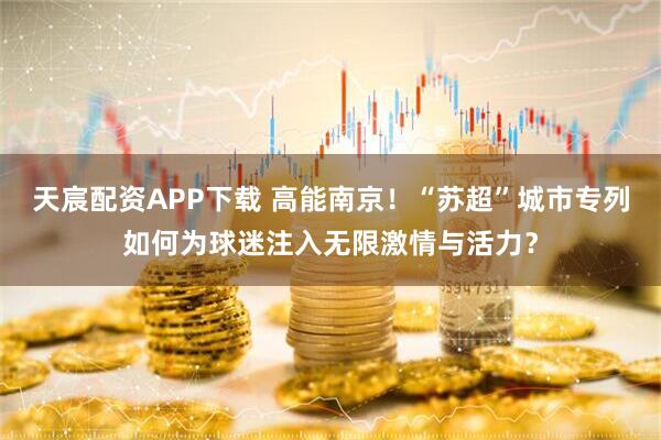天宸配资APP下载 高能南京！“苏超”城市专列如何为球迷注入无限激情与活力？