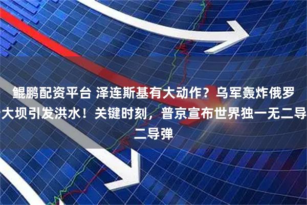 鲲鹏配资平台 泽连斯基有大动作？乌军轰炸俄罗斯大坝引发洪水！关键时刻，普京宣布世界独一无二导弹