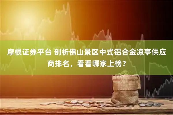 摩根证券平台 剖析佛山景区中式铝合金凉亭供应商排名，看看哪家上榜？