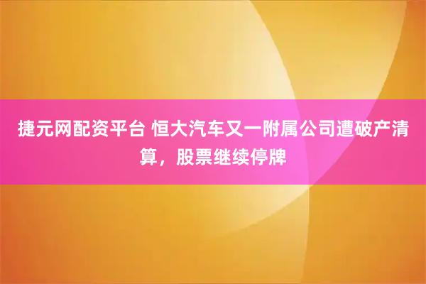 捷元网配资平台 恒大汽车又一附属公司遭破产清算，股票继续停牌