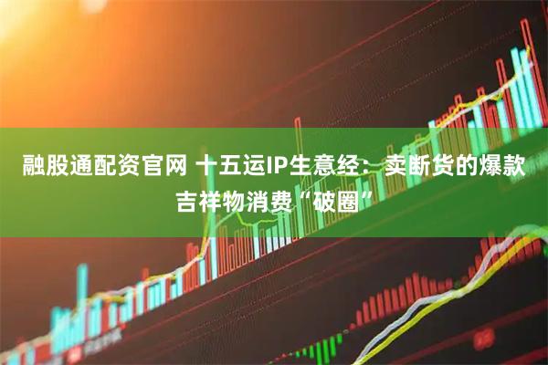 融股通配资官网 十五运IP生意经：卖断货的爆款吉祥物消费“破圈”
