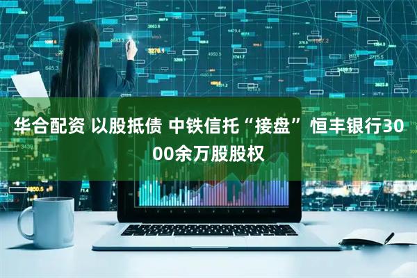 华合配资 以股抵债 中铁信托“接盘” 恒丰银行3000余万股股权