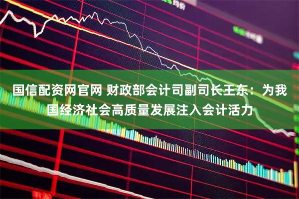 国信配资网官网 财政部会计司副司长王东：为我国经济社会高质量发展注入会计活力