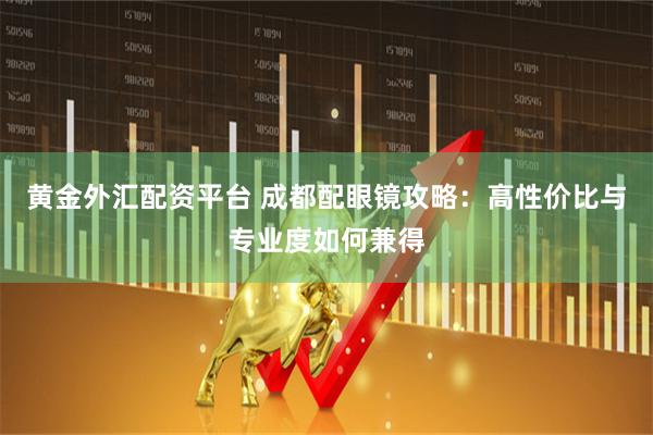 黄金外汇配资平台 成都配眼镜攻略：高性价比与专业度如何兼得