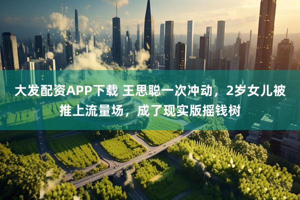 大发配资APP下载 王思聪一次冲动，2岁女儿被推上流量场，成了现实版摇钱树